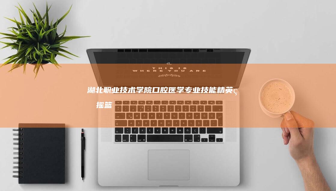 湖北职业技术学院口腔医学专业：技能精英的摇篮，融合教育与临床的桥梁